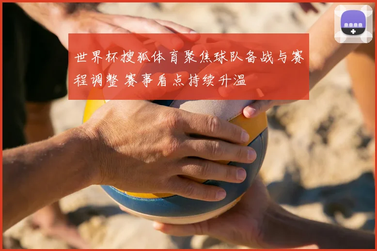 世界杯搜狐体育聚焦球队备战与赛程调整 赛事看点持续升温
