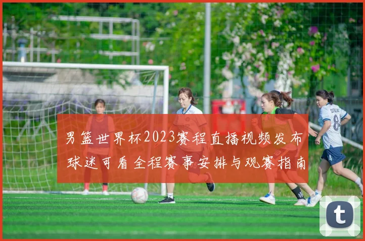 男篮世界杯2023赛程直播视频发布 球迷可看全程赛事安排与观赛指南