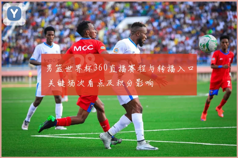 男篮世界杯360直播赛程与转播入口 关键场次看点及积分影响