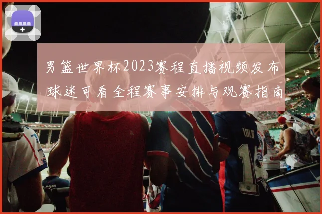 男篮世界杯2023赛程直播视频发布 球迷可看全程赛事安排与观赛指南