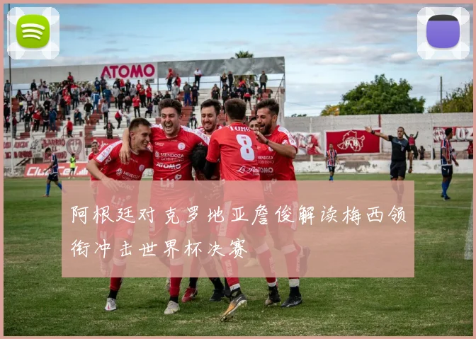 阿根廷对克罗地亚詹俊解读梅西领衔冲击世界杯决赛