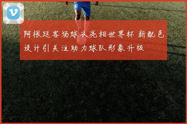 阿根廷客场球衣亮相世界杯 新配色设计引关注助力球队形象升级