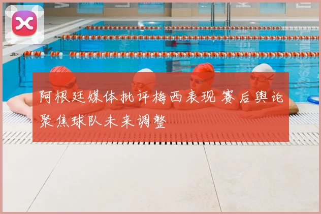 阿根廷媒体批评梅西表现 赛后舆论聚焦球队未来调整