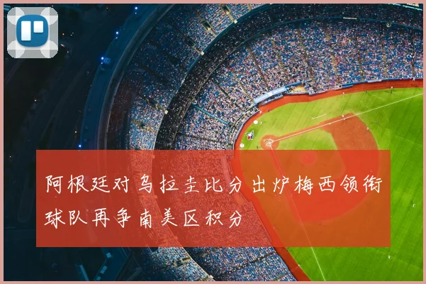 阿根廷对乌拉圭比分出炉梅西领衔球队再争南美区积分