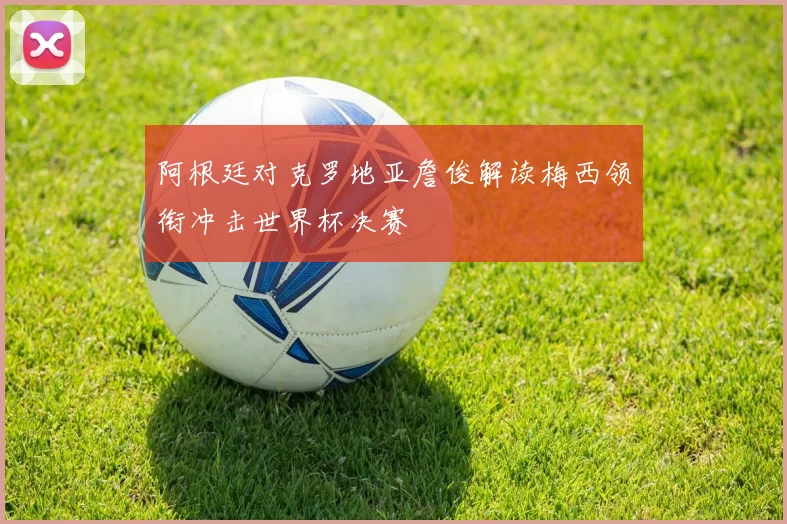 阿根廷对克罗地亚詹俊解读梅西领衔冲击世界杯决赛