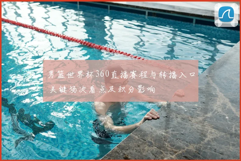 男篮世界杯360直播赛程与转播入口 关键场次看点及积分影响