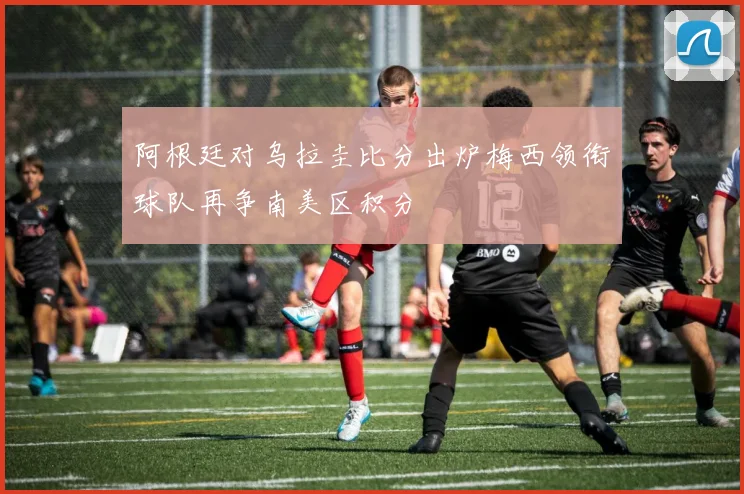 阿根廷对乌拉圭比分出炉梅西领衔球队再争南美区积分