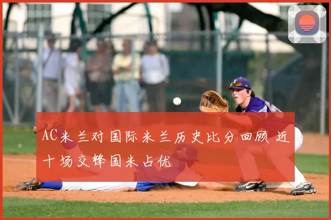 AC米兰对国际米兰历史比分回顾 近十场交锋国米占优