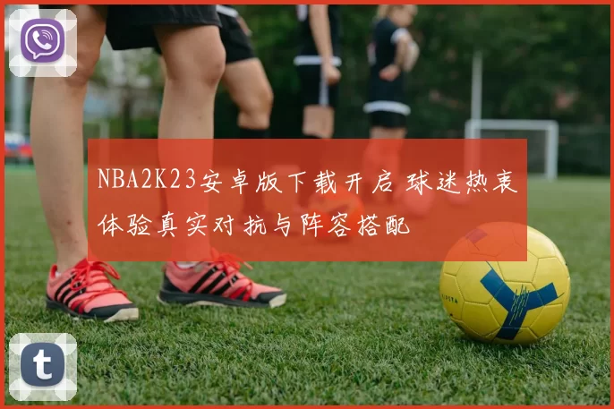 NBA2K23安卓版下载开启 球迷热衷体验真实对抗与阵容搭配