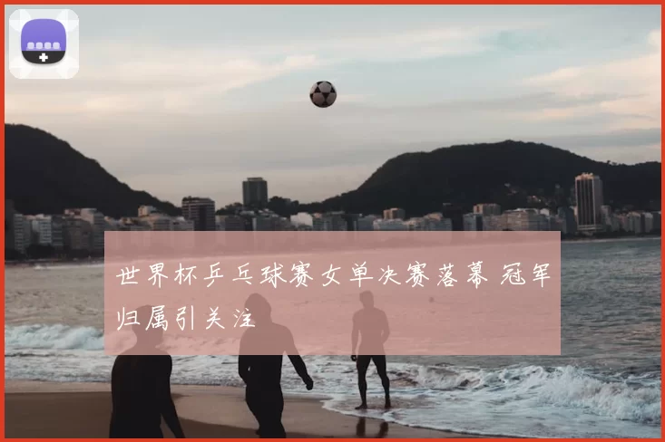 世界杯乒乓球赛女单决赛落幕 冠军归属引关注