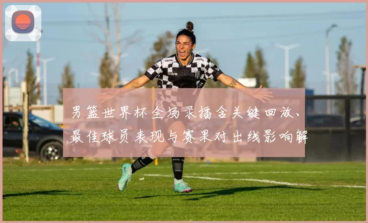 男篮世界杯全场录播含关键回放、最佳球员表现与赛果对出线影响解读