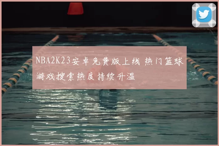NBA2K23安卓免费版上线 热门篮球游戏搜索热度持续升温