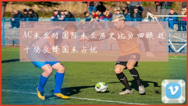 AC米兰对国际米兰历史比分回顾 近十场交锋国米占优