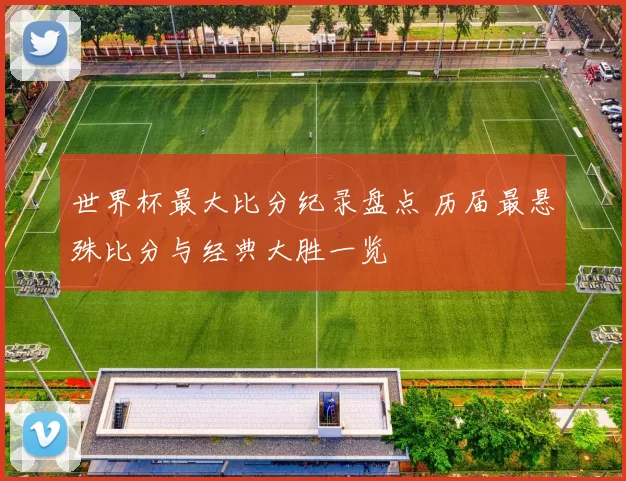 世界杯最大比分纪录盘点 历届最悬殊比分与经典大胜一览