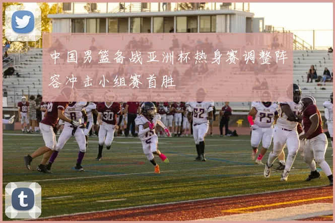 中国男篮备战亚洲杯热身赛调整阵容冲击小组赛首胜