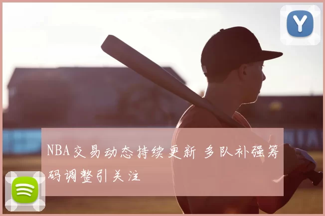 NBA交易动态持续更新 多队补强筹码调整引关注