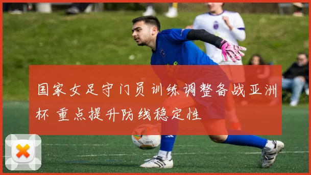 国家女足守门员训练调整备战亚洲杯 重点提升防线稳定性