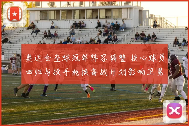 奥运会垒球冠军阵容调整 核心球员回归与投手轮换备战计划影响卫冕