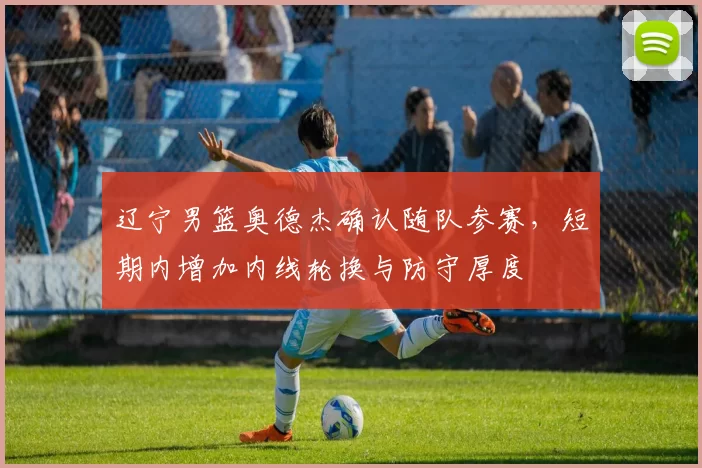 辽宁男篮奥德杰确认随队参赛，短期内增加内线轮换与防守厚度