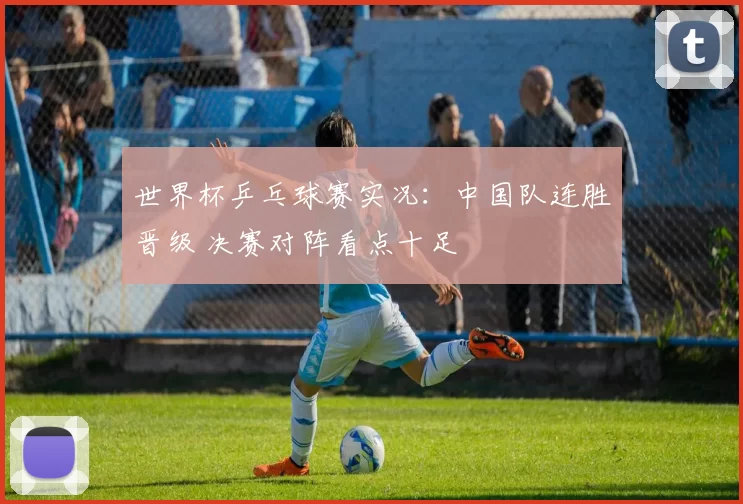 世界杯乒乓球赛实况：中国队连胜晋级 决赛对阵看点十足