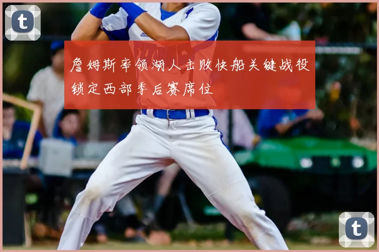 詹姆斯率领湖人击败快船关键战役锁定西部季后赛席位