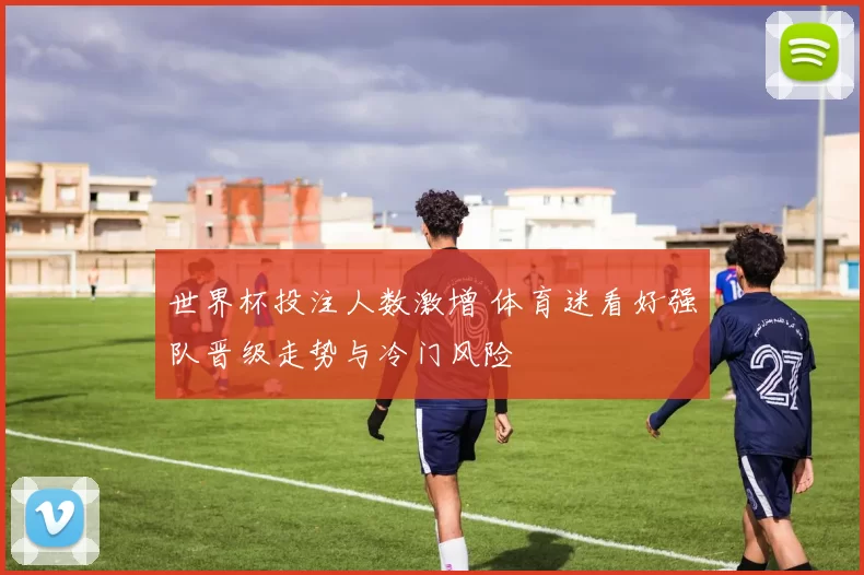 世界杯投注人数激增 体育迷看好强队晋级走势与冷门风险