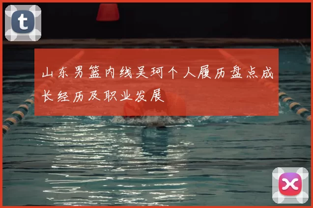 山东男篮内线吴珂个人履历盘点成长经历及职业发展