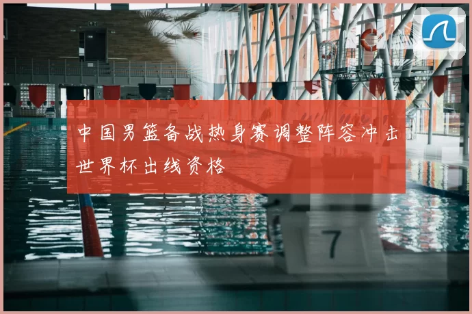 中国男篮备战热身赛调整阵容冲击世界杯出线资格