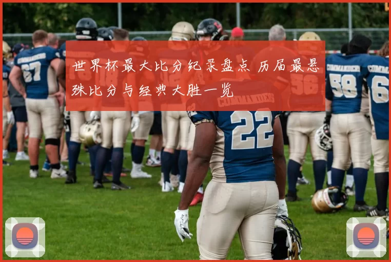 世界杯最大比分纪录盘点 历届最悬殊比分与经典大胜一览