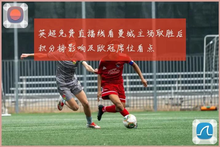 英超免费直播线看曼城主场取胜后积分榜影响及欧冠席位看点