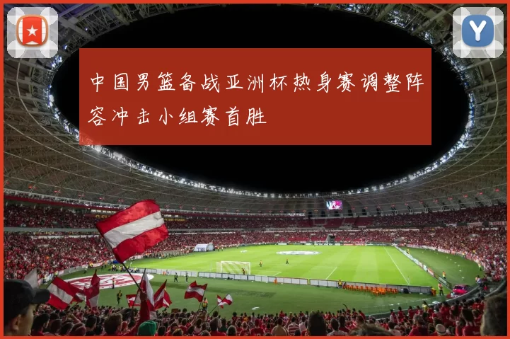 中国男篮备战亚洲杯热身赛调整阵容冲击小组赛首胜