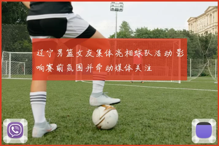 辽宁男篮女友集体亮相球队活动 影响赛前氛围并牵动媒体关注