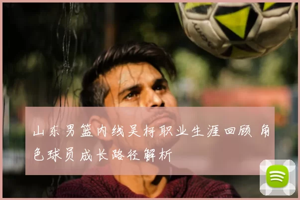 山东男篮内线吴柯职业生涯回顾 角色球员成长路径解析