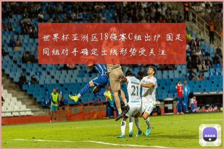 世界杯亚洲区18强赛C组出炉 国足同组对手确定出线形势受关注