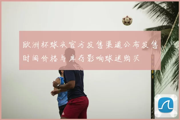 欧洲杯球衣官方发售渠道公布发售时间价格与库存影响球迷购买