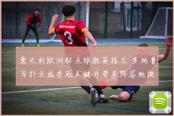 意大利欧洲杯点球胜英格兰 多纳鲁马扑点成夺冠关键并带来阵容轮换看点