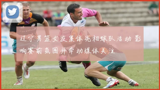 辽宁男篮女友集体亮相球队活动 影响赛前氛围并牵动媒体关注