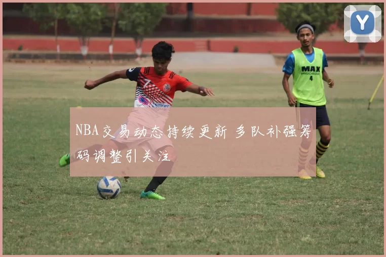 NBA交易动态持续更新 多队补强筹码调整引关注