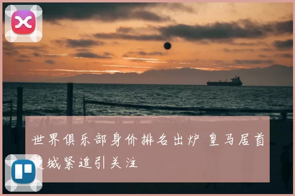 世界俱乐部身价排名出炉 皇马居首曼城紧追引关注