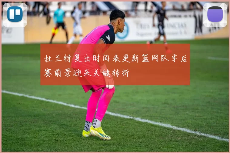 杜兰特复出时间表更新篮网队季后赛前景迎来关键转折