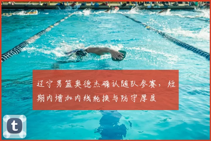 辽宁男篮奥德杰确认随队参赛，短期内增加内线轮换与防守厚度